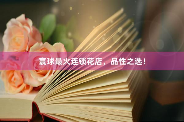 寰球最火连锁花店，品性之选！