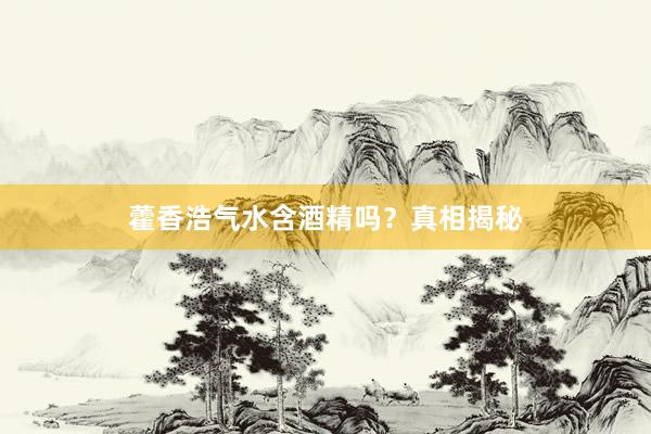 藿香浩气水含酒精吗？真相揭秘
