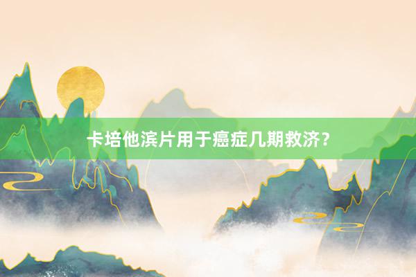 卡培他滨片用于癌症几期救济？